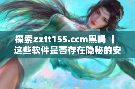 探索zztt155.ccm黑吗 丨 这些软件是否存在隐秘的安全风险？