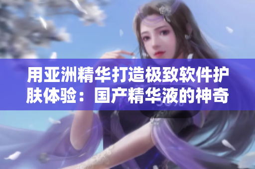 用亚洲精华打造极致软件护肤体验：国产精华液的神奇功效