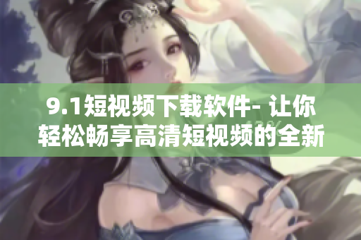 9.1短视频下载软件- 让你轻松畅享高清短视频的全新体验