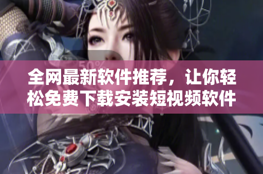 全网最新软件推荐，让你轻松免费下载安装短视频软件大全