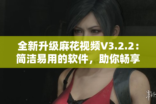 全新升级麻花视频V3.2.2:简洁易用的软件,助你畅享高质量影音世界 全新升级麻花视频V3.2.2:简洁易用的软件,助你畅享高质量影音世界