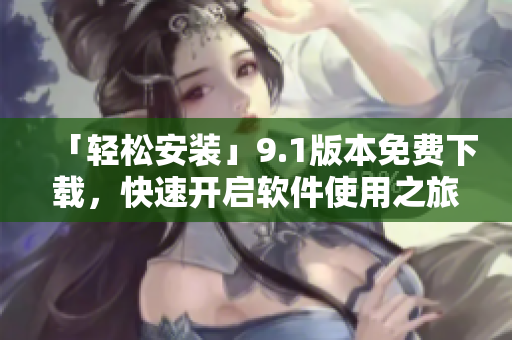 「轻松安装」9.1版本免费下载，快速开启软件使用之旅！