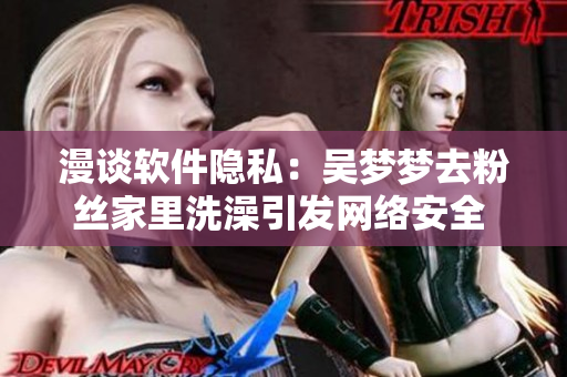 漫谈软件隐私：吴梦梦去粉丝家里洗澡引发网络安全 关注！