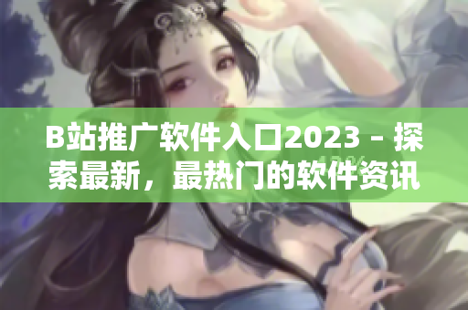 B站推广软件入口2023 – 探索最新，最热门的软件资讯！