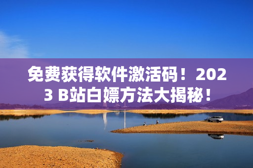 免费获得软件激活码！2023 B站白嫖方法大揭秘！