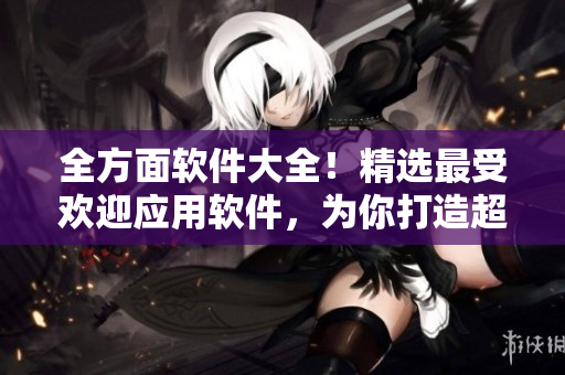全方面软件大全！精选最受欢迎应用软件，为你打造超实用软件汇总指南！