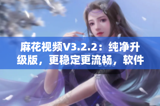 麻花视频V3.2.2：纯净升级版，更稳定更流畅，软件使用体验大幅提升！