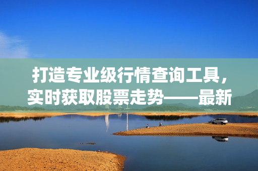 打造专业级行情查询工具，实时获取股票走势——最新免费行情软件App推荐