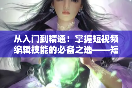 从入门到精通！掌握短视频编辑技能的必备之选——短视频编辑软件推荐！