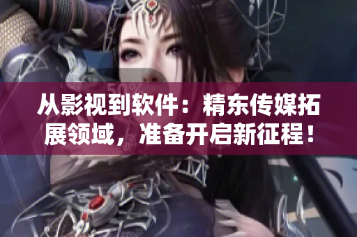 从影视到软件：精东传媒拓展领域，准备开启新征程！