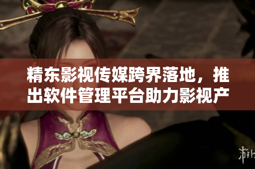 精东影视传媒跨界落地，推出软件管理平台助力影视产业腾飞