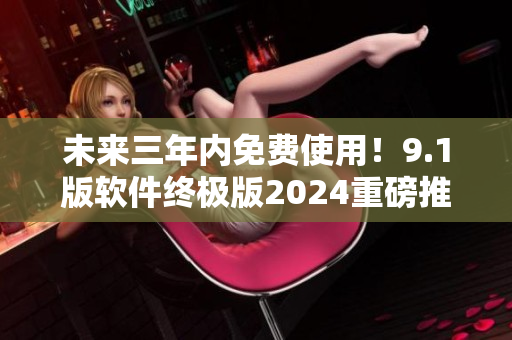 未来三年内免费使用！9.1版软件终极版2024重磅推出
