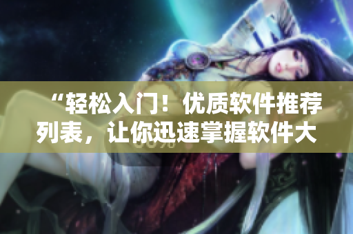 “轻松入门!优质软件推荐列表,让你迅速掌握软件大全!” “轻松入门!优质软件推荐列表,让你迅速掌握软件大全!”