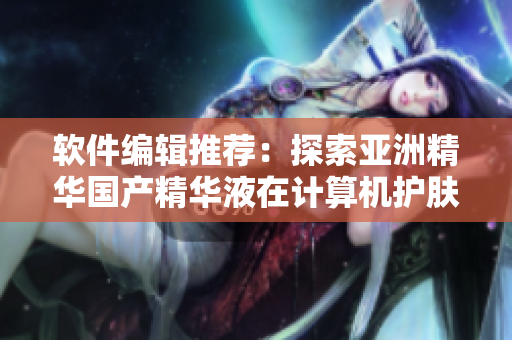 软件编辑推荐：探索亚洲精华国产精华液在计算机护肤领域的倍增功效