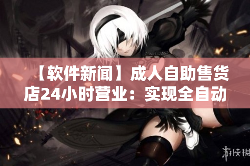 【软件新闻】成人自助售货店24小时营业：实现全自动化服务！