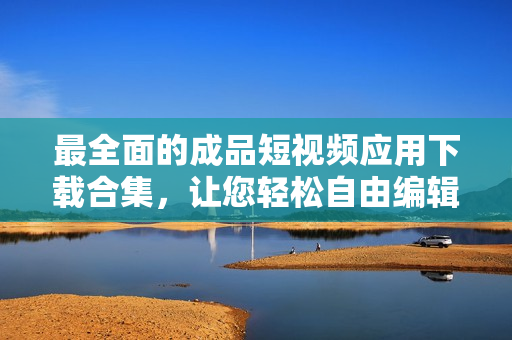 最全面的成品短视频应用下载合集，让您轻松自由编辑创作电影级作品！