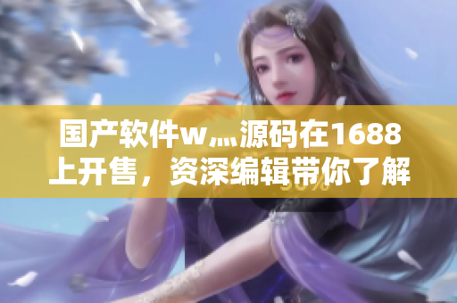 国产软件w灬源码在1688上开售,资深编辑带你了解! 国产软件w灬源码在1688上开售,资深编辑带你了解!