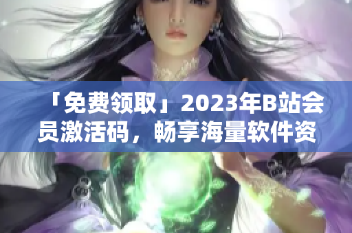 「免费领取」2023年B站会员激活码，畅享海量软件资源