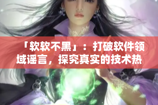 「软软不黑」：打破软件领域谣言，探究真实的技术热点