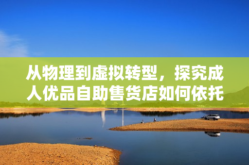 从物理到虚拟转型，探究成人优品自助售货店如何依托软件打造一站式购物新体验