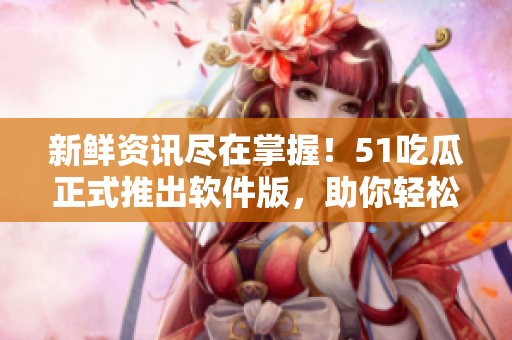 新鲜资讯尽在掌握!51吃瓜正式推出软件版,助你轻松掌握软件圈最新动态 新鲜资讯尽在掌握!51吃瓜正式推出软件版,助你轻松掌握软件圈最新动态