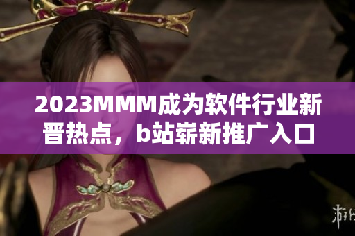 2023MMM成为软件行业新晋热点，b站崭新推广入口引领未来软件趋势！