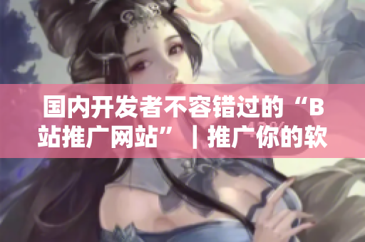 国内开发者不容错过的“B站推广网站”|推广你的软件从此不再难! 国内开发者不容错过的“B站推广网站”|推广你的软件从此不再难!