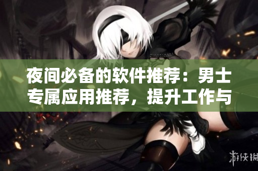夜间必备的软件推荐：男士专属应用推荐，提升工作与娱乐效率