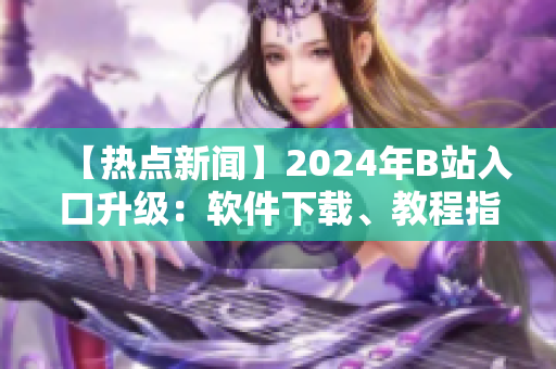 【热点新闻】2024年B站入口升级：软件下载、教程指南一网打尽