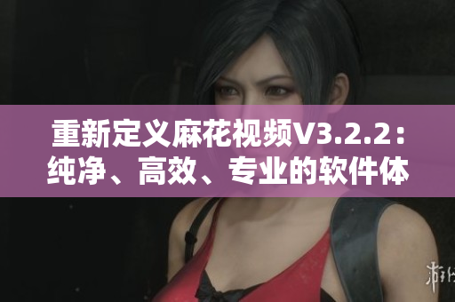 重新定义麻花视频V3.2.2:纯净、高效、专业的软件体验 重新定义麻花视频V3.2.2:纯净、高效、专业的软件体验