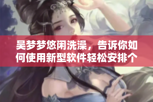 吴梦梦悠闲洗澡，告诉你如何使用新型软件轻松安排个人生活！