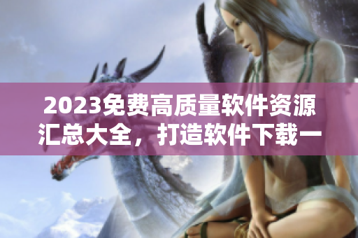 2023免费高质量软件资源汇总大全，打造软件下载一站式服务平台！