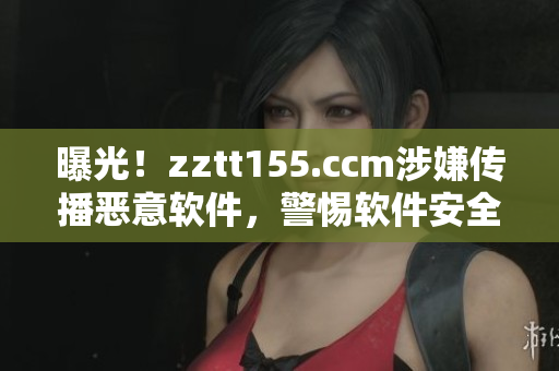 曝光！zztt155.ccm涉嫌传播恶意软件，警惕软件安全隐患