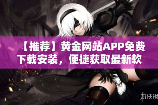 【推荐】黄金网站APP免费下载安装，便捷获取最新软件资讯