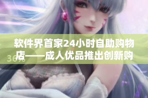 软件界首家24小时自助购物店——成人优品推出创新购物体验 软件界首家24小时自助购物店——成人优品推出创新购物体验