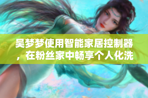 吴梦梦使用智能家居控制器，在粉丝家中畅享个人化洗浴体验