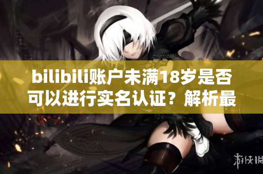bilibili账户未满18岁是否可以进行实名认证？解析最新软件规定！