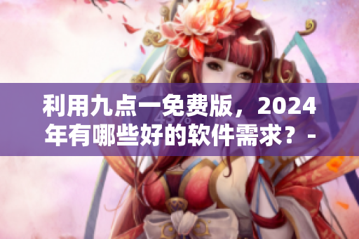 利用九点一免费版，2024年有哪些好的软件需求？- 一位编辑的思考