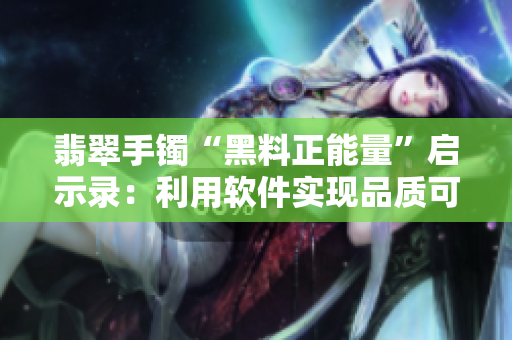 翡翠手镯“黑料正能量”启示录：利用软件实现品质可溯源！