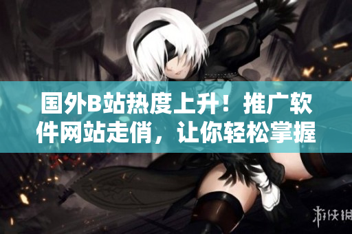 国外B站热度上升!推广软件网站走俏,让你轻松掌握最新软件资讯! 国外B站热度上升!推广软件网站走俏,让你轻松掌握最新软件资讯!