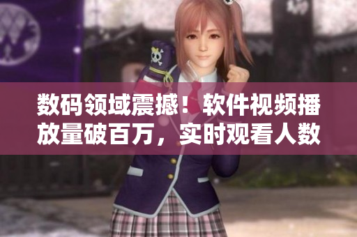 数码领域震撼！软件视频播放量破百万，实时观看人数呈现井喷态势