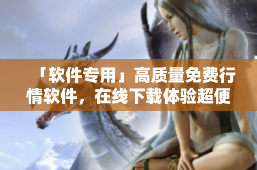 「软件专用」高质量免费行情软件，在线下载体验超便捷！