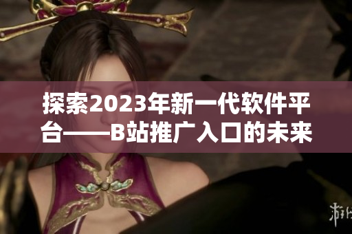 探索2023年新一代软件平台——B站推广入口的未来前景