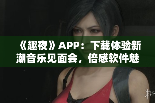 《趣夜》APP：下载体验新潮音乐见面会，倍感软件魅力！