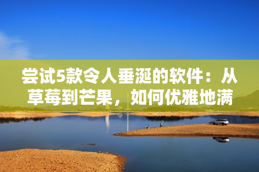 尝试5款令人垂涎的软件：从草莓到芒果，如何优雅地满足你的口味