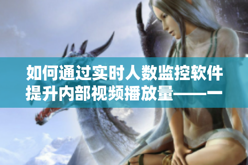 如何通过实时人数监控软件提升内部视频播放量——一次「b站」经验分享