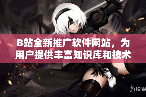 B站全新推广软件网站，为用户提供丰富知识库和技术文章