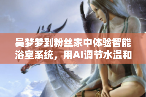 吴梦梦到粉丝家中体验智能浴室系统，用AI调节水温和流量