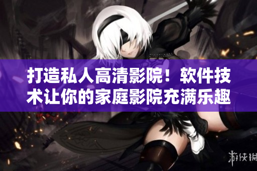 打造私人高清影院！软件技术让你的家庭影院充满乐趣