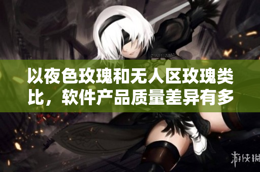 以夜色玫瑰和无人区玫瑰类比，软件产品质量差异有多大？——一位编辑的思考